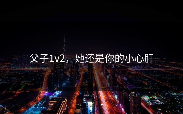 父子1v2，她还是你的小心肝