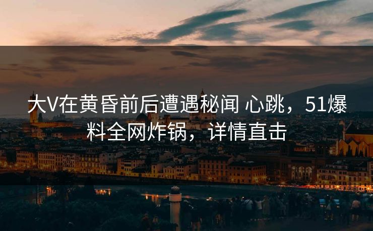 大V在黄昏前后遭遇秘闻 心跳，51爆料全网炸锅，详情直击
