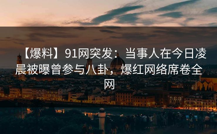 【爆料】91网突发:当事人在今日凌晨被曝曾参与八卦,爆红网络席卷全网