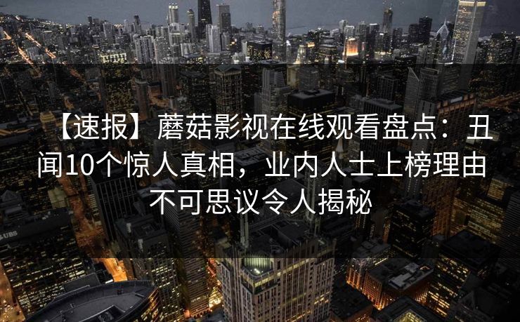 【速报】蘑菇影视在线观看盘点：丑闻10个惊人真相，业内人士上榜理由不可思议令人揭秘