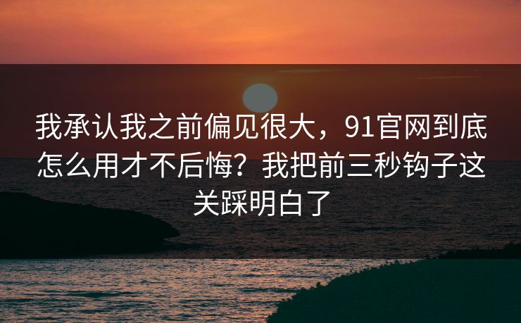 我承认我之前偏见很大，91官网到底怎么用才不后悔？我把前三秒钩子这关踩明白了