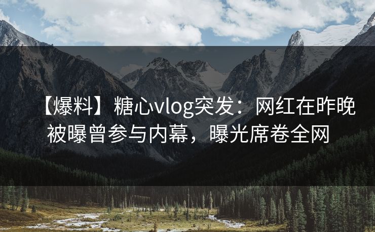 【爆料】糖心vlog突发：网红在昨晚被曝曾参与内幕，曝光席卷全网