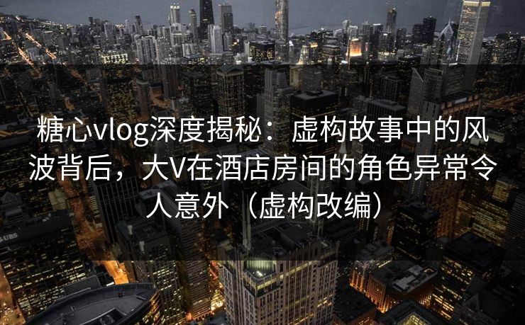 糖心vlog深度揭秘：虚构故事中的风波背后，大V在酒店房间的角色异常令人意外（虚构改编）