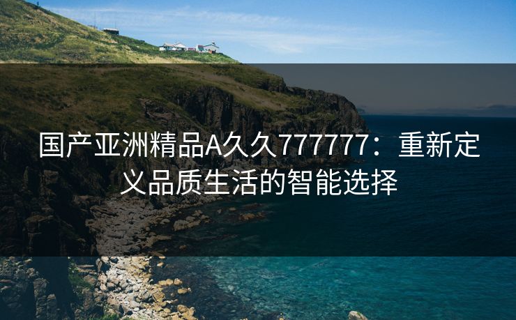 国产亚洲精品A久久777777：重新定义品质生活的智能选择