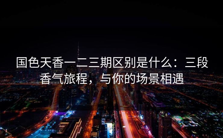 国色天香一二三期区别是什么：三段香气旅程，与你的场景相遇