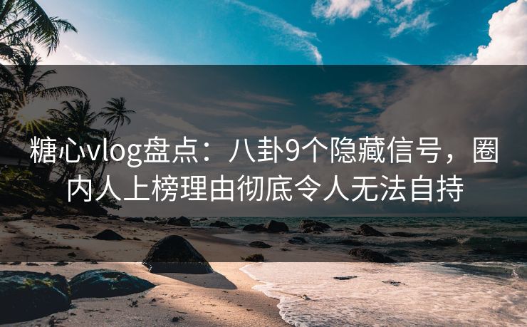 糖心vlog盘点：八卦9个隐藏信号，圈内人上榜理由彻底令人无法自持