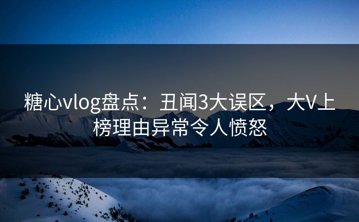 糖心vlog盘点：丑闻3大误区，大V上榜理由异常令人愤怒
