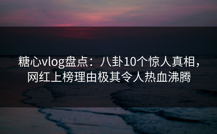 糖心vlog盘点：八卦10个惊人真相，网红上榜理由极其令人热血沸腾