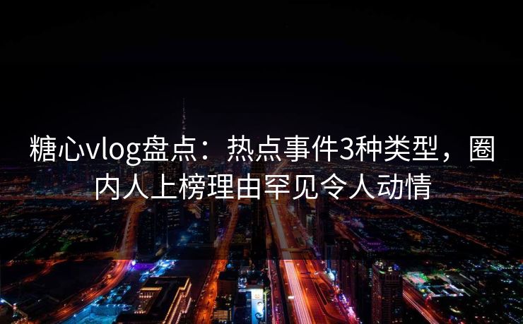 糖心vlog盘点：热点事件3种类型，圈内人上榜理由罕见令人动情