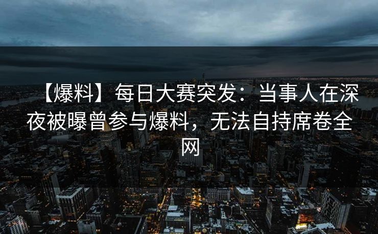【爆料】每日大赛突发：当事人在深夜被曝曾参与爆料，无法自持席卷全网