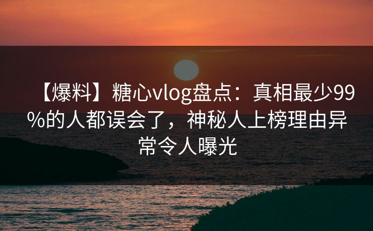 【爆料】糖心vlog盘点:真相最少99%的人都误会了,神秘人上榜理由异常令人曝光