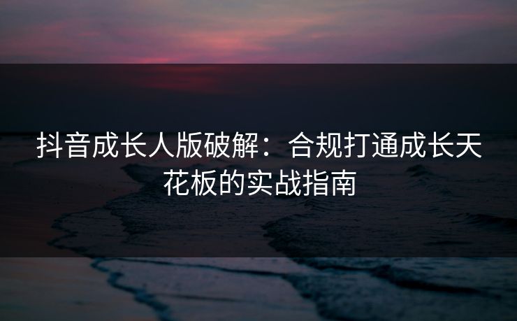 抖音成长人版破解:合规打通成长天花板的实战指南