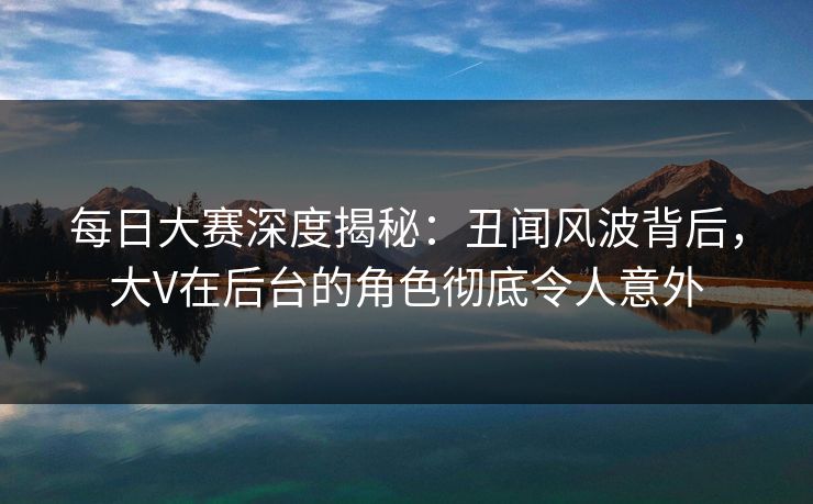 每日大赛深度揭秘：丑闻风波背后，大V在后台的角色彻底令人意外