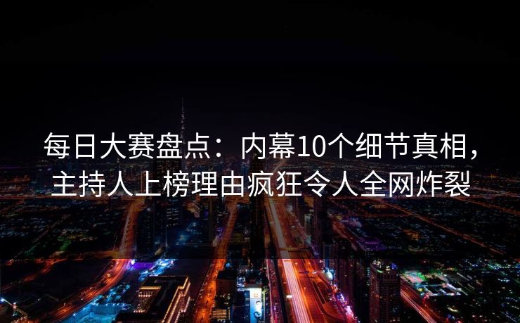 每日大赛盘点：内幕10个细节真相，主持人上榜理由疯狂令人全网炸裂