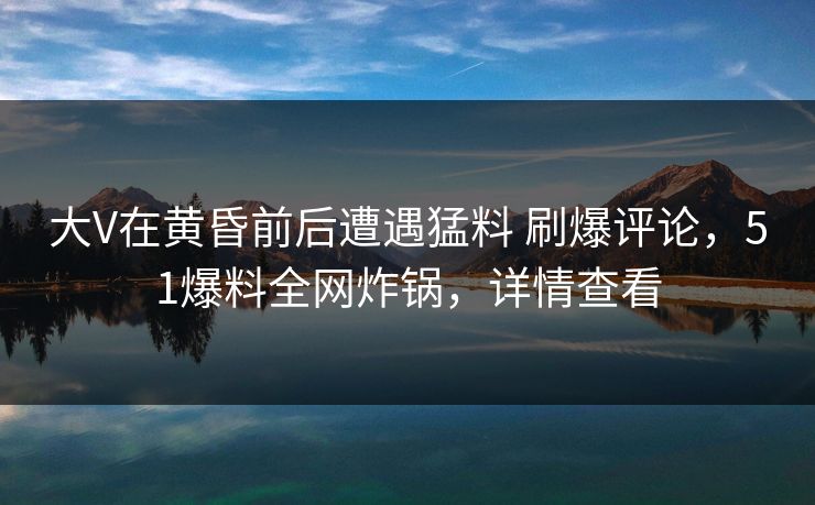 大V在黄昏前后遭遇猛料 刷爆评论,51爆料全网炸锅,详情查看