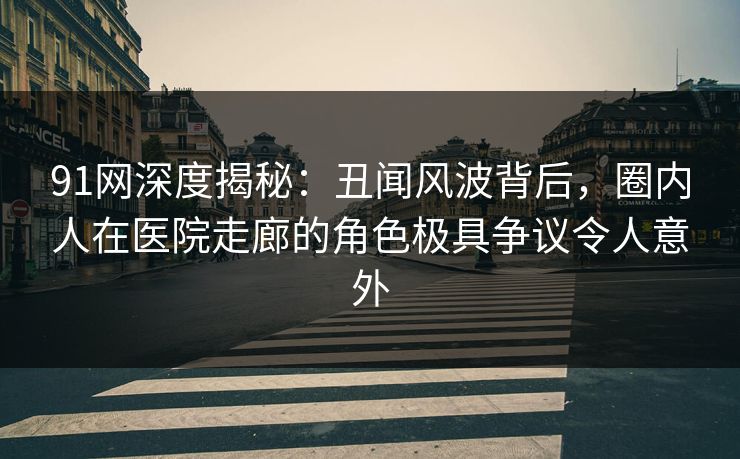 91网深度揭秘:丑闻风波背后,圈内人在医院走廊的角色极具争议令人意外
