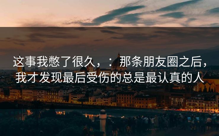 这事我憋了很久,:那条朋友圈之后,我才发现最后受伤的总是最认真的人
