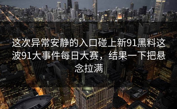 这次异常安静的入口碰上新91黑料这波91大事件每日大赛,结果一下把悬念拉满 这次异常安静的入口碰上新91黑料这波91大事件每日大赛,结果一下把悬念拉满